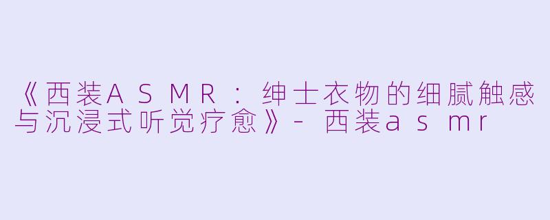《西装ASMR：绅士衣物的细腻触感与沉浸式听觉疗愈》-西装asmr