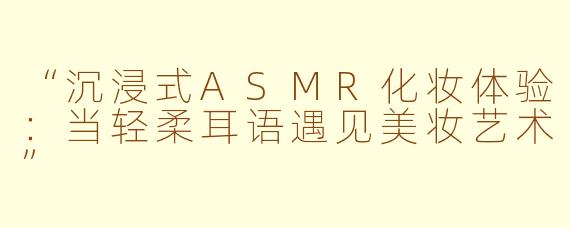 “沉浸式ASMR化妆体验：当轻柔耳语遇见美妆艺术”