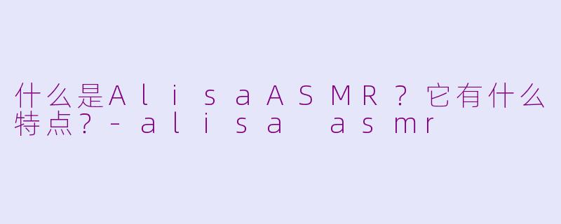 什么是AlisaASMR？它有什么特点？-alisa asmr