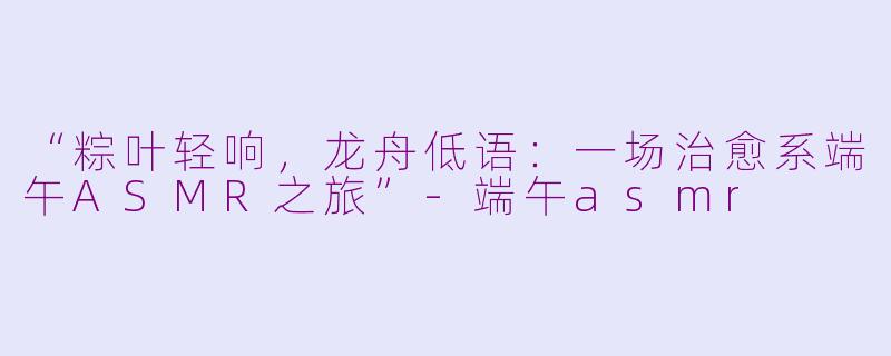 “粽叶轻响，龙舟低语：一场治愈系端午ASMR之旅”-端午asmr