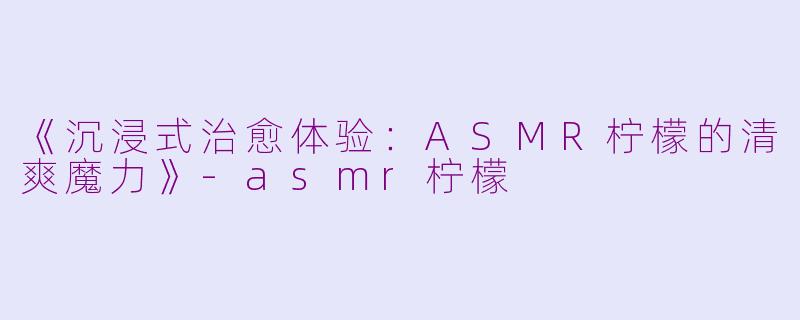 《沉浸式治愈体验：ASMR柠檬的清爽魔力》-asmr柠檬