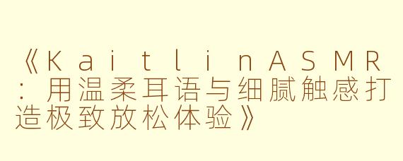 《KaitlinASMR：用温柔耳语与细腻触感打造极致放松体验》