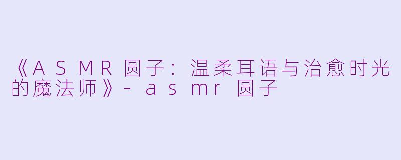 《ASMR圆子：温柔耳语与治愈时光的魔法师》-asmr圆子