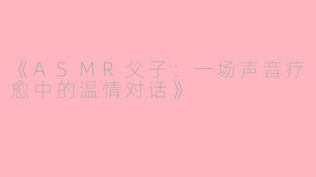 《ASMR父子：一场声音疗愈中的温情对话》