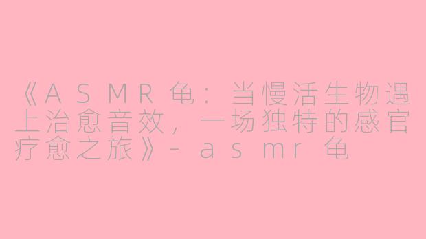 《ASMR龟：当慢活生物遇上治愈音效，一场独特的感官疗愈之旅》-asmr龟