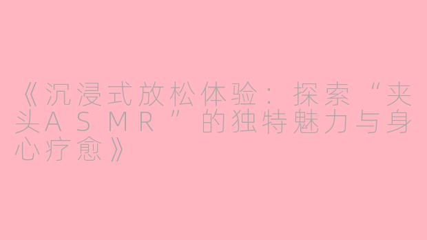《沉浸式放松体验：探索“夹头ASMR”的独特魅力与身心疗愈》