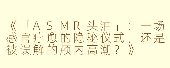 《「ASMR头油」：一场感官疗愈的隐秘仪式，还是被误解的颅内高潮？》