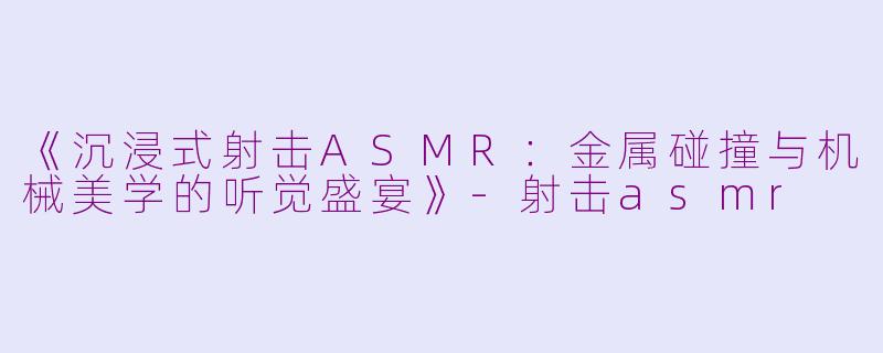 《沉浸式射击ASMR：金属碰撞与机械美学的听觉盛宴》-射击asmr