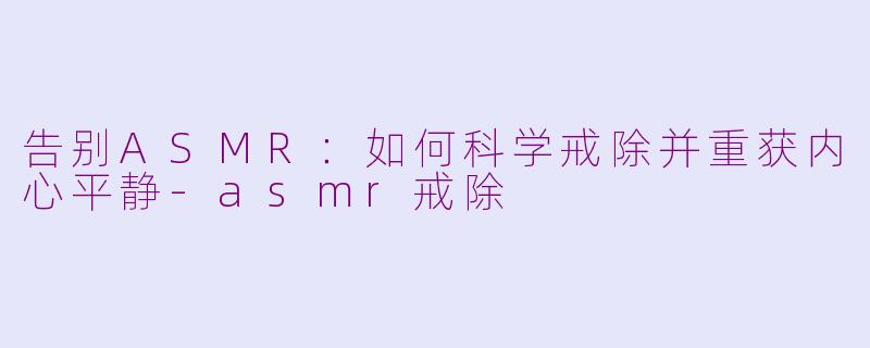告别ASMR：如何科学戒除并重获内心平静-asmr戒除