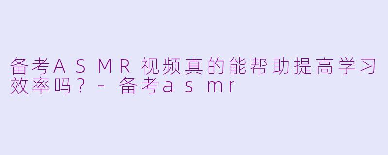 备考ASMR视频真的能帮助提高学习效率吗？-备考asmr
