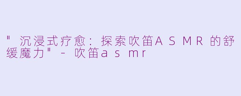 "沉浸式疗愈：探索吹笛ASMR的舒缓魔力"