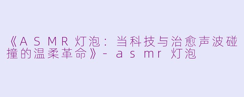 《ASMR灯泡：当科技与治愈声波碰撞的温柔革命》-asmr灯泡