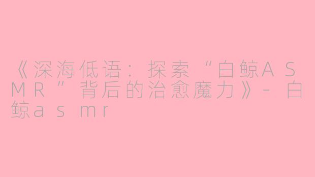 《深海低语：探索“白鲸ASMR”背后的治愈魔力》-白鲸asmr