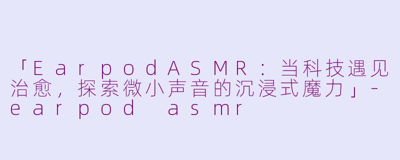 「EarpodASMR：当科技遇见治愈，探索微小声音的沉浸式魔力」-earpod asmr
