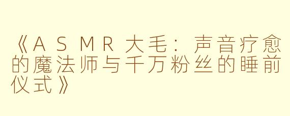 《ASMR大毛:声音疗愈的魔法师与千万粉丝的睡前仪式》