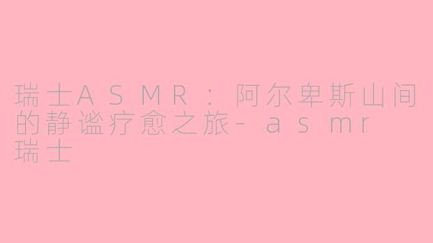 瑞士ASMR：阿尔卑斯山间的静谧疗愈之旅-asmr 瑞士