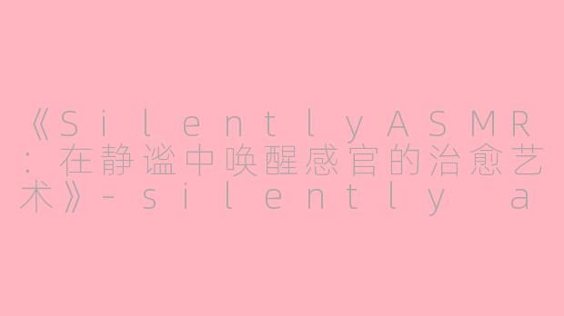 《SilentlyASMR：在静谧中唤醒感官的治愈艺术》-silently asmr