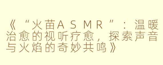 《“火苗ASMR”：温暖治愈的视听疗愈，探索声音与火焰的奇妙共鸣》