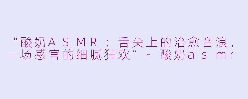 “酸奶ASMR：舌尖上的治愈音浪，一场感官的细腻狂欢”-酸奶asmr
