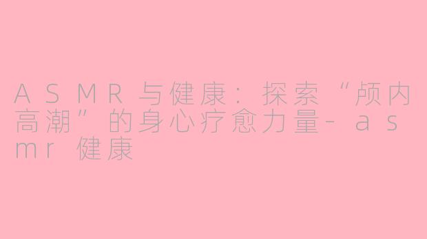 ASMR与健康：探索“颅内高潮”的身心疗愈力量-asmr健康