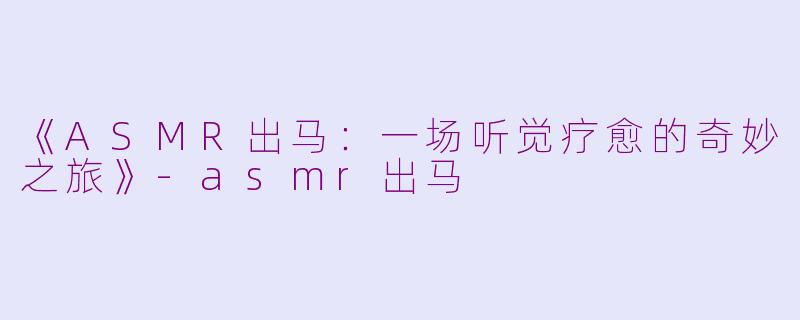 《ASMR出马：一场听觉疗愈的奇妙之旅》-asmr出马