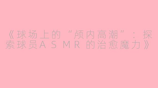 《球场上的“颅内高潮”：探索球员ASMR的治愈魔力》