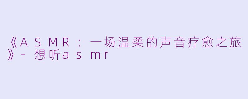 《ASMR：一场温柔的声音疗愈之旅》-想听asmr