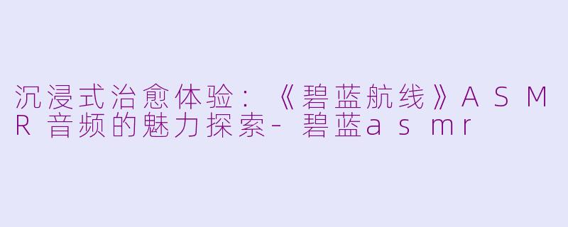 沉浸式治愈体验：《碧蓝航线》ASMR音频的魅力探索-碧蓝asmr
