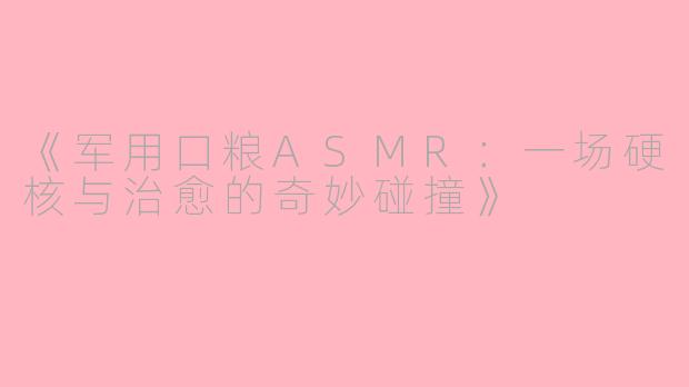 《军用口粮ASMR：一场硬核与治愈的奇妙碰撞》