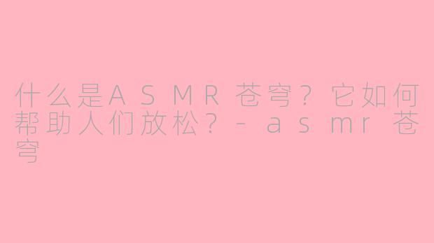 什么是ASMR苍穹？它如何帮助人们放松？-asmr苍穹