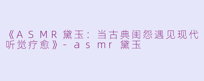 《ASMR黛玉：当古典闺怨遇见现代听觉疗愈》-asmr黛玉