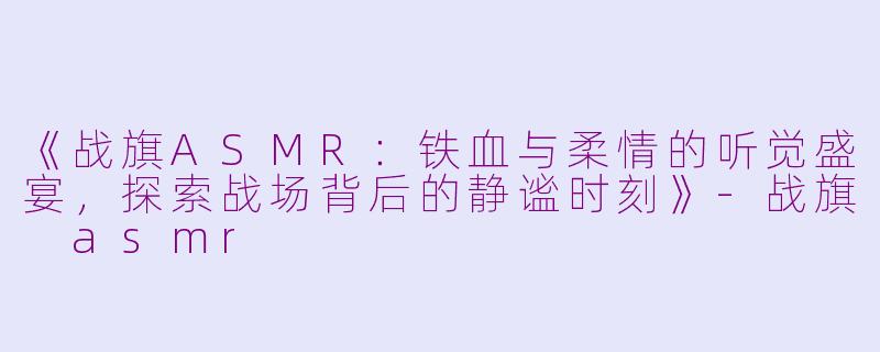 《战旗ASMR：铁血与柔情的听觉盛宴，探索战场背后的静谧时刻》-战旗 asmr