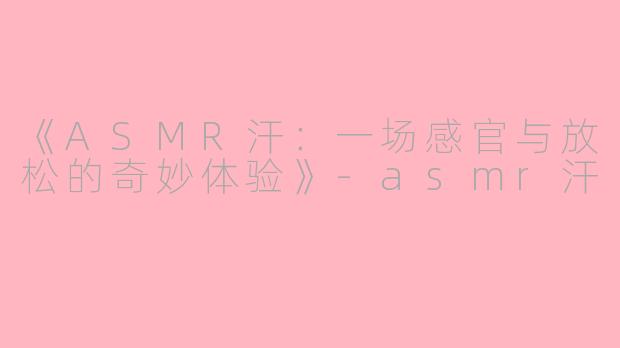 《ASMR汗：一场感官与放松的奇妙体验》-asmr汗