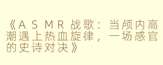 《ASMR战歌：当颅内高潮遇上热血旋律，一场感官的史诗对决》