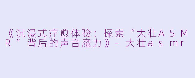 《沉浸式疗愈体验：探索“大壮ASMR”背后的声音魔力》-大壮asmr