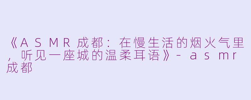 《ASMR成都：在慢生活的烟火气里，听见一座城的温柔耳语》-asmr成都