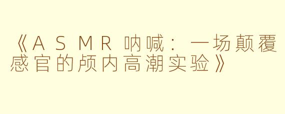 《ASMR呐喊：一场颠覆感官的颅内高潮实验》