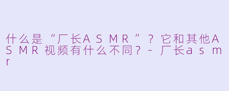 什么是“厂长ASMR”？它和其他ASMR视频有什么不同？-厂长asmr