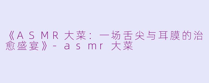 《ASMR大菜：一场舌尖与耳膜的治愈盛宴》-asmr大菜