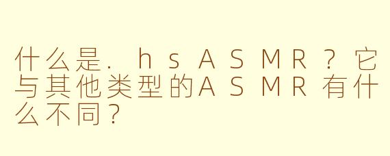 什么是.hsASMR？它与其他类型的ASMR有什么不同？