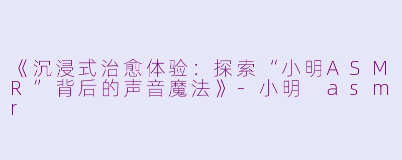 《沉浸式治愈体验：探索“小明ASMR”背后的声音魔法》