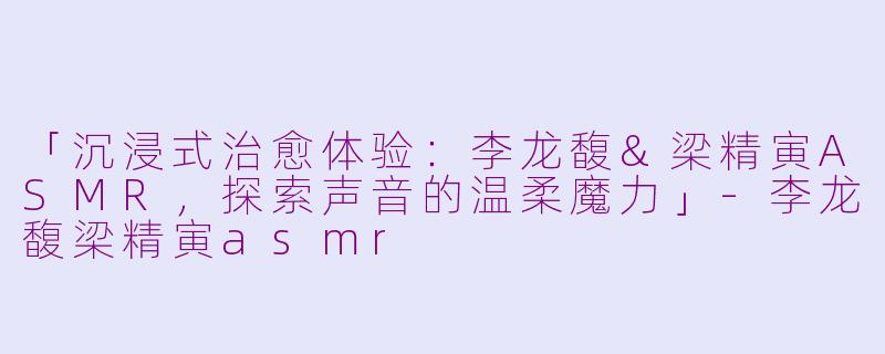 「沉浸式治愈体验：李龙馥&梁精寅ASMR，探索声音的温柔魔力」-李龙馥梁精寅asmr