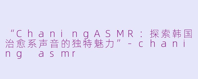“ChaningASMR：探索韩国治愈系声音的独特魅力”-chaning asmr