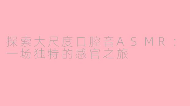 探索大尺度口腔音ASMR：一场独特的感官之旅