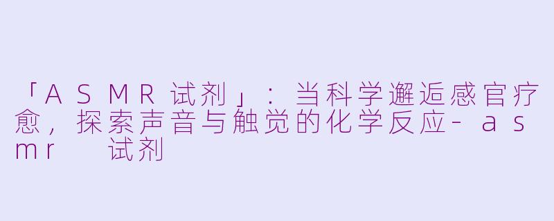 「ASMR试剂」：当科学邂逅感官疗愈，探索声音与触觉的化学反应-asmr 试剂