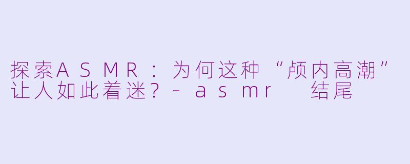 探索ASMR：为何这种“颅内高潮”让人如此着迷？-asmr 结尾