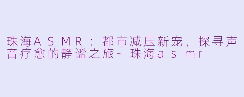 珠海ASMR：都市减压新宠，探寻声音疗愈的静谧之旅-珠海asmr