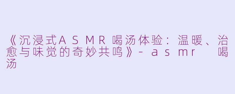 《沉浸式ASMR喝汤体验：温暖、治愈与味觉的奇妙共鸣》-asmr 喝汤