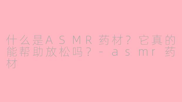 什么是ASMR药材？它真的能帮助放松吗？-asmr药材