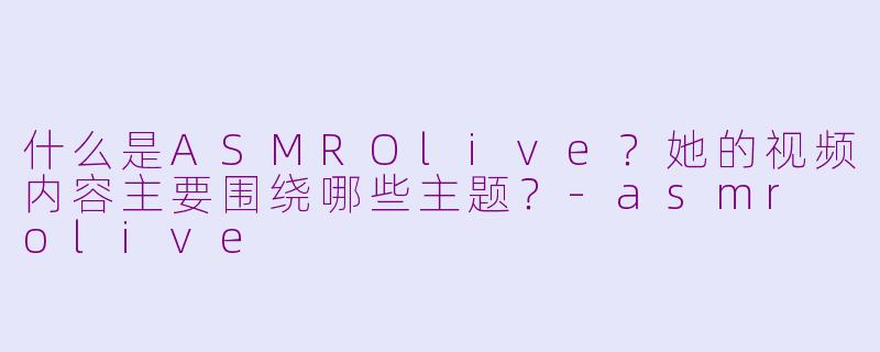 什么是ASMROlive？她的视频内容主要围绕哪些主题？-asmr olive